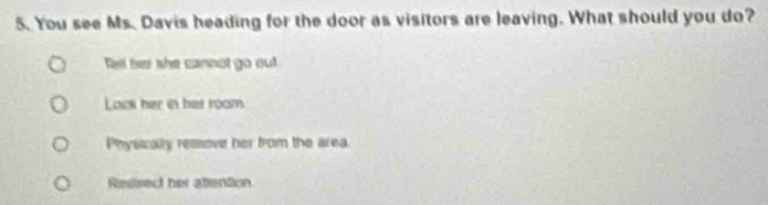 You see Ms. Davis heading for the door as visitors are leaving. What should you do?
Tell her she cannot go out
Lack her in het room
Physically remove her from the area
Redisect her attention