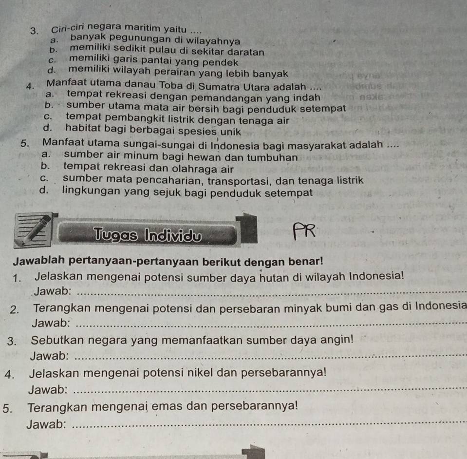 Ciri-ciri negara maritim yaitu …
a banyak pegunungan di wilayahnya
b. memiliki sedikit pulau di sekitar daratan
c. memiliki garis pantai yang pendek
d. memiliki wilayah perairan yang lebih banyak
4. Manfaat utama danau Toba di Sumatra Utara adalah ...
a. tempat rekreasi dengan pemandangan yang indah
b. sumber utama mata air bersih bagi penduduk setempat
c. tempat pembangkit listrik dengan tenaga air
d. habitat bagi berbagai spesies unik
5. Manfaat utama sungai-sungai di Indonesia bagi masyarakat adalah ....
a. sumber air minum bagi hewan dan tumbuhan
b. tempat rekreasi dan olahraga air
c. sumber mata pencaharian, transportasi, dan tenaga listrik
d. lingkungan yang sejuk bagi penduduk setempat
Tugas Individu
PR
Jawablah pertanyaan-pertanyaan berikut dengan benar!
1. Jelaskan mengenai potensi sumber daya hutan di wilayah Indonesia!
Jawab:_
2. Terangkan mengenai potensi dan persebaran minyak bumi dan gas di Indonesia
Jawab:_
3. Sebutkan negara yang memanfaatkan sumber daya angin!
Jawab:_
4. Jelaskan mengenai potensi nikel dan persebarannya!
Jawab:
_
5. Terangkan mengenai emas dan persebarannya!
Jawab:
_