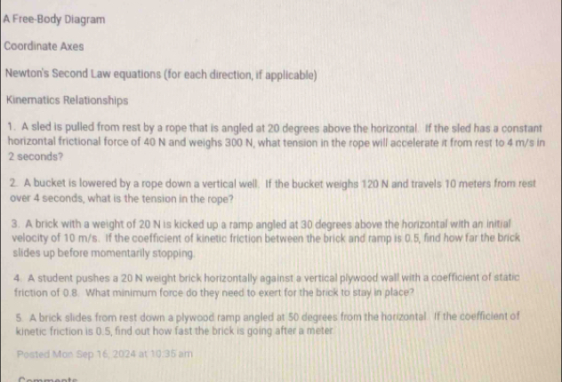 A Free-Body Diagram 
Coordinate Axes 
Newton's Second Law equations (for each direction, if applicable) 
Kinematics Relationships 
1. A sled is pulled from rest by a rope that is angled at 20 degrees above the horizontal. If the sled has a constant 
horizontal frictional force of 40 N and weighs 300 N, what tension in the rope will accelerate it from rest to 4 m/s in
2 seconds? 
2. A bucket is lowered by a rope down a vertical well. If the bucket weighs 120 N and travels 10 meters from rest 
over 4 seconds, what is the tension in the rope? 
3. A brick with a weight of 20 N is kicked up a ramp angled at 30 degrees above the horizontal with an initial 
velocity of 10 m/s. If the coefficient of kinetic friction between the brick and ramp is 0.5, find how far the brick 
slides up before momentarily stopping. 
4. A student pushes a 20 N weight brick horizontally against a vertical plywood wall with a coefficient of static 
friction of 0.8. What minimum force do they need to exert for the brick to stay in place? 
5. A brick slides from rest down a plywood ramp angled at 50 degrees from the horizontal. If the coefficient of 
kinetic friction is 0.5, find out how fast the brick is going after a meter
Posted Mon Sep 16, 2024 at 10:35 am