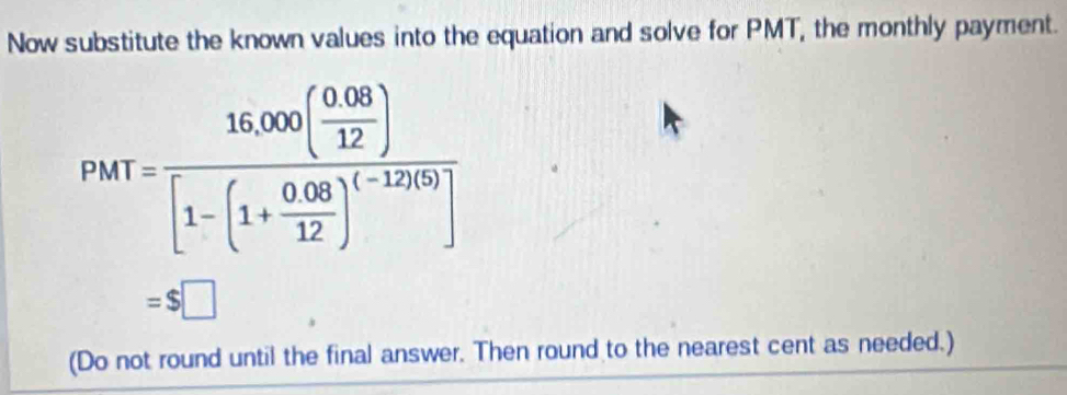 Now substitute the known values into the equation and solve for PMT, the monthly payment.
PMT=frac 16,000( (0.08)/12 )[1-(1+ (0.083)/12 )^(-12)(0)]
=$□
(Do not round until the final answer. Then round to the nearest cent as needed.)