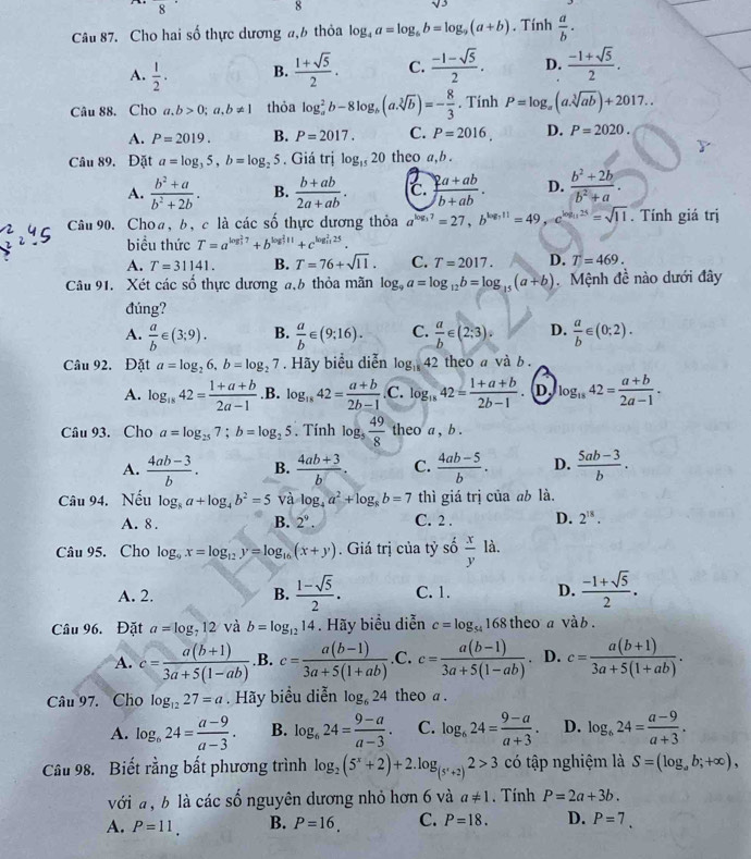 frac 8
8
sqrt(3)
Câu 87. Cho hai số thực dương a,6 thỏa log _4a=log _6b=log _9(a+b). Tính  a/b ·
A.  1/2 . B.  (1+sqrt(5))/2 . C.  (-1-sqrt(5))/2 . D.  (-1+sqrt(5))/2 .
Câu 88. Cho a,b>0;a,b!= 1 thỏa log _a^(2b-8log _b)(a.sqrt[3](b))=- 8/3 . Tính P=log _a(a.sqrt[3](ab))+2017..
A. P=2019. B. P=2017. C. P=2016, D. P=2020.
Câu 89. Đặt a=log _35,b=log _25. Giá trị log _1520 theo a,b .
A.  (b^2+a)/b^2+2b . B.  (b+ab)/2a+ab . c.  (2a+ab)/b+ab . D.  (b^2+2b)/b^2+a .
Câu 90. Choa, b, c là các số thực dương thỏa a^(log _3)7=27,b^(log _3)11=49,c^(log _11)25=sqrt(11). Tính giá trị
biểu thức T=a^(log ?7)+b^(log ?11)+c^(log frac )1++c^(25).
A. T=31141. B. T=76+sqrt(11). C. T=2017. D. T=469.
Câu 91. Xét các số thực dương a,b thỏa mãn log _9a=log _12b=log _15(a+b) Mệnh đề nào dưới đây
đúng?
A.  a/b ∈ (3;9). B.  a/b ∈ (9:16). C.  a/b ∈ (2:3). D.  a/b ∈ (0;2).
Câu 92. Đặt a=log _26,b=log _27. Hãy biểu diễn log _1842 theo a và b .
A. log _1842= (1+a+b)/2a-1  .B. log _1842= (a+b)/2b-1  C. log _1842= (1+a+b)/2b-1  D log _1842= (a+b)/2a-1 .
Câu 93. Cho a=log _257;b=log _25. Tính log _5 49/8  theo a , b .
A.  (4ab-3)/b . B.  (4ab+3)/b . C.  (4ab-5)/b . D.  (5ab-3)/b .
Câu 94. Nếu log _8a+log _4b^2=5 và log _4a^2+log _8b=7 thì giá trị của ab là.
A. 8, B. 2^9. C. 2 . D. 2^(18).
Câu 95. Cho log _9x=log _12y=log _16(x+y). Giá trị của tỷ số  x/y  là.
A. 2. B.  (1-sqrt(5))/2 . C. 1. D.  (-1+sqrt(5))/2 .
Câu 96. Đặt a=log _712 và b=log _1214. Hãy biểu diễn c=log _54168 theo a vàb .
A. c= (a(b+1))/3a+5(1-ab)  .B. c= (a(b-1))/3a+5(1+ab)  .C. c= (a(b-1))/3a+5(1-ab) . 、 D. c= (a(b+1))/3a+5(1+ab) .
Câu 97. Cho log _1227=a. Hãy biểu diễn log _624 theo a .
A. log _624= (a-9)/a-3 . B. log _624= (9-a)/a-3 . C. log _624= (9-a)/a+3 . D. log _624= (a-9)/a+3 .
Câu 98. Biết rằng bất phương trình log _2(5^x+2)+2.log _(5^x+2)2>3 có tập nghiệm là S=(log _ab;+∈fty ),
với a , b là các số nguyên dương nhỏ hơn 6 và a!= 1. Tính P=2a+3b.
A. P=11. B. P=16, C. P=18. D. P=7.