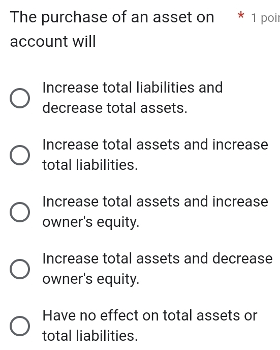 The purchase of an asset on * 1 poir
account will
Increase total liabilities and
decrease total assets.
Increase total assets and increase
total liabilities.
Increase total assets and increase
owner's equity.
Increase total assets and decrease
owner's equity.
Have no effect on total assets or
total liabilities.