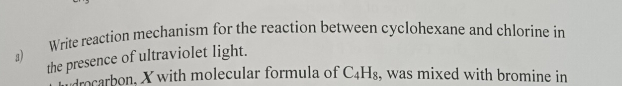 Write reaction mechanism for the reaction between cyclohexane and chlorine in 
a) 
the presence of ultraviolet light. 
drocarbon, X with molecular formula of C_4H_8 , was mixed with bromine in