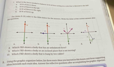 What is the force needed to balance 10 N of force acting on a coin that is directed to the lefth
b. 10 N of force to the left a. 10 N of force down
d. 10 N of force up c. 10 N of force to the right
For items 
8-10, refer to the FBDs below for the answers. Write the letter of the correct answer after
she question.
N
N
N
7, 7
5
f,

w W W w
a. b. c. d.
8. Which FBD shows a body that has an unbalanced force?
9. Which FBD shows a body on an inclined plane that is not moving?
10. Which FBD shows a body that is hung by two cables?
B. Using the graphic organizer below, list three main ideas you learned in this lesson and three supporting
ideas beneath each main idea. Answer the reflective questions after accomplishing the graphic organizer.