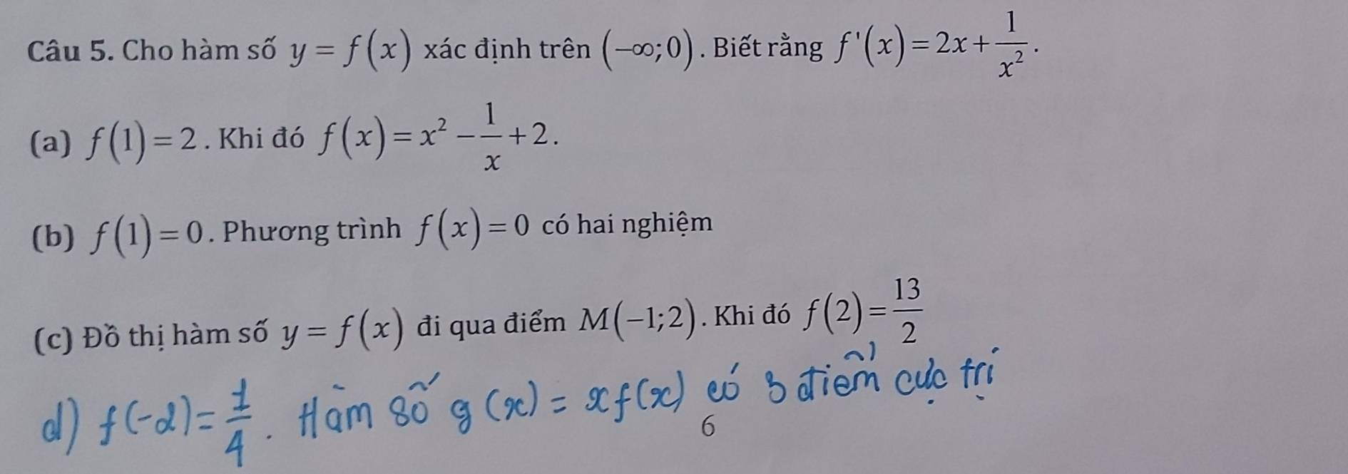 Cho hàm số y=f(x) xác định trên (-∈fty ;0). Biết rằng f'(x)=2x+ 1/x^2 . 
(a) f(1)=2. Khi đó f(x)=x^2- 1/x +2. 
(b) f(1)=0. Phương trình f(x)=0 có hai nghiệm 
(c) Đồ thị hàm số y=f(x) đi qua điểm M(-1;2). Khi đó f(2)= 13/2 