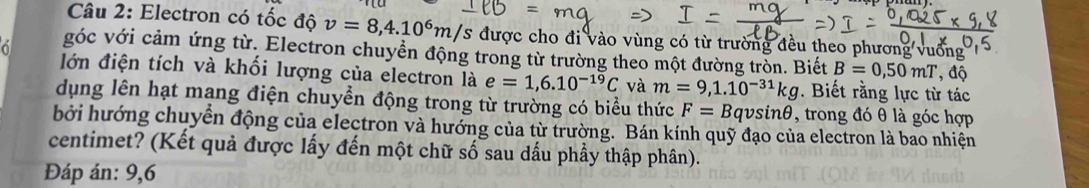 Electron có tốc độ v=8,4.10^6m/ /s được cho đi vào vùng có từ trường đều theo phương vuống 
góc với cảm ứng từ. Electron chuyển động trong từ trường theo một đường tròn. Biết B=0,50mT , độ 
lớn điện tích và khối lượng của electron là e=1,6.10^(-19)C và m=9,1.10^(-31)kg. Biết rằng lực từ tác 
dụng lên hạt mạng điện chuyển động trong từ trường có biểu thức F=B v. sin 6 , trong đó θ là góc hợp 
bởi hướng chuyển động của electron và hướng của từ trường. Bán kính quỹ đạo của electron là bao nhiện 
centimet? (Kết quả được lấy đến một chữ số sau dấu phầy thập phân). 
Đáp án: 9, 6