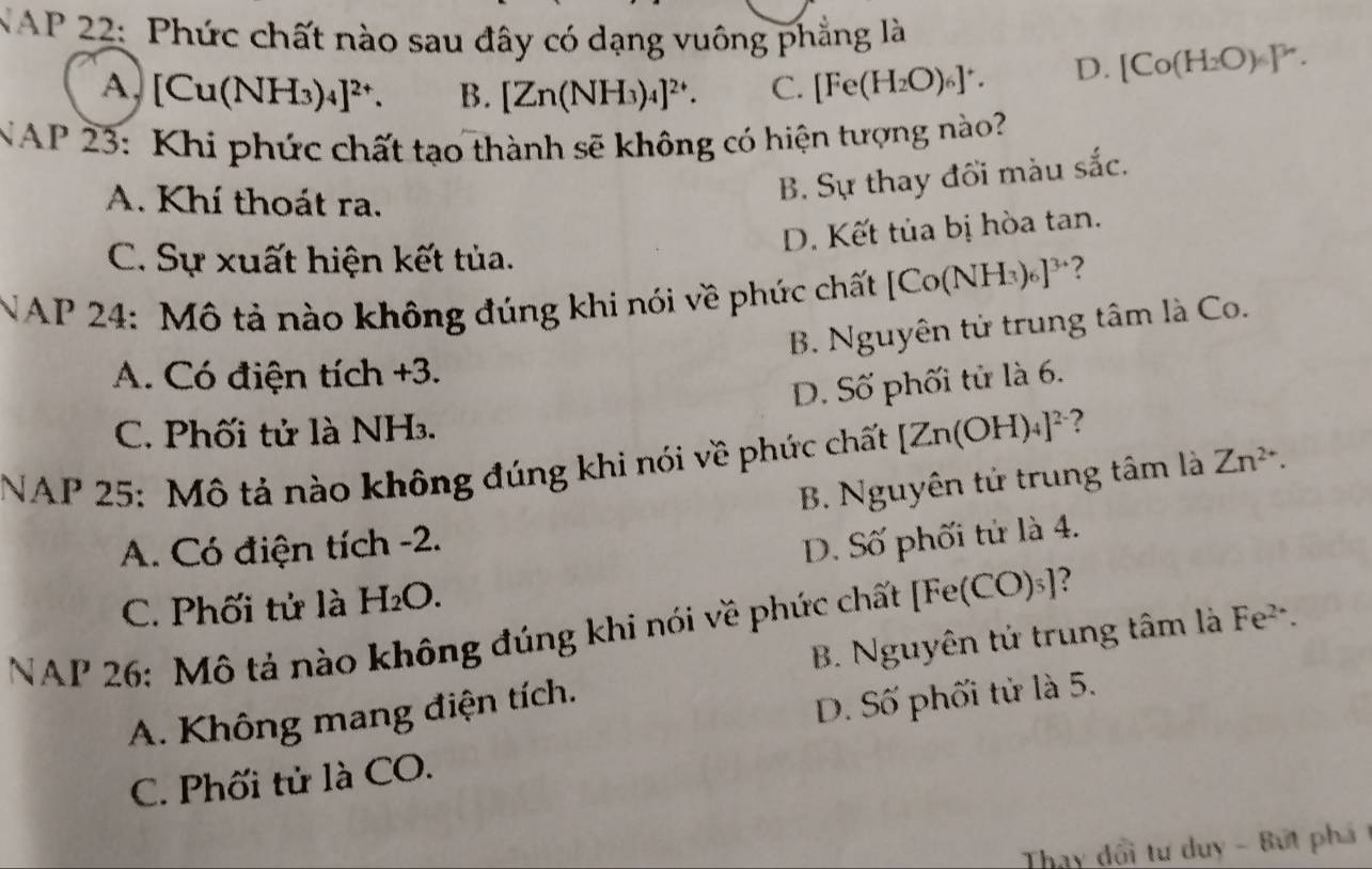 NAP 22: Phức chất nào sau đây có dạng vuông phẳng là
A. [Cu(NH_3)_4]^2+. B. [Zn(NH_3)_4]^2+. C. [Fe(H_2O)_6]^+. D. [Co(H_2O)_6]^3n. 
NAP 23: Khi phức chất tạo thành sẽ không có hiện tượng nào?
A. Khí thoát ra.
B. Sự thay đổi màu sắc.
D. Kết tủa bị hòa tan.
C. Sự xuất hiện kết tủa.
NAP 24: Mô tả nào không đúng khi nói về phức chất [Co(NH_3)_6]^3+ ?
B. Nguyên tử trung tâm là Co.
A. Có điện tích +3.
D. Số phối tử là 6.
C. Phối tử là NH₃.
NAP 25: Mô tả nào không đúng khi nói về phức chất [Zn(OH)_4]^2- ?
B. Nguyên tử trung tâm là Zn^(2+).
A. Có điện tích -2.
D. Số phối tử là 4.
C. Phối tử là H_2O. 
NAP 26: Mô tả nào không đúng khi nói về phức chất [Fe(CO)_3] ?
B. Nguyên tử trung tâm là Fe^(2+). 
A. Không mang điện tích.
D. Số phối tử là 5.
C. Phối tử là CO.
Thay dổi tư duy - Bứt phá