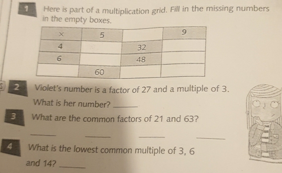 Here is part of a multiplication grid. Fill in the missing numbers 
in the empty boxes. 
2 Violet's number is a factor of 27 and a multiple of 3. 
What is her number?_ 
3 What are the common factors of 21 and 63? 
_ 
_ 
_ 
_ 
4 What is the lowest common multiple of 3, 6
and 14?_