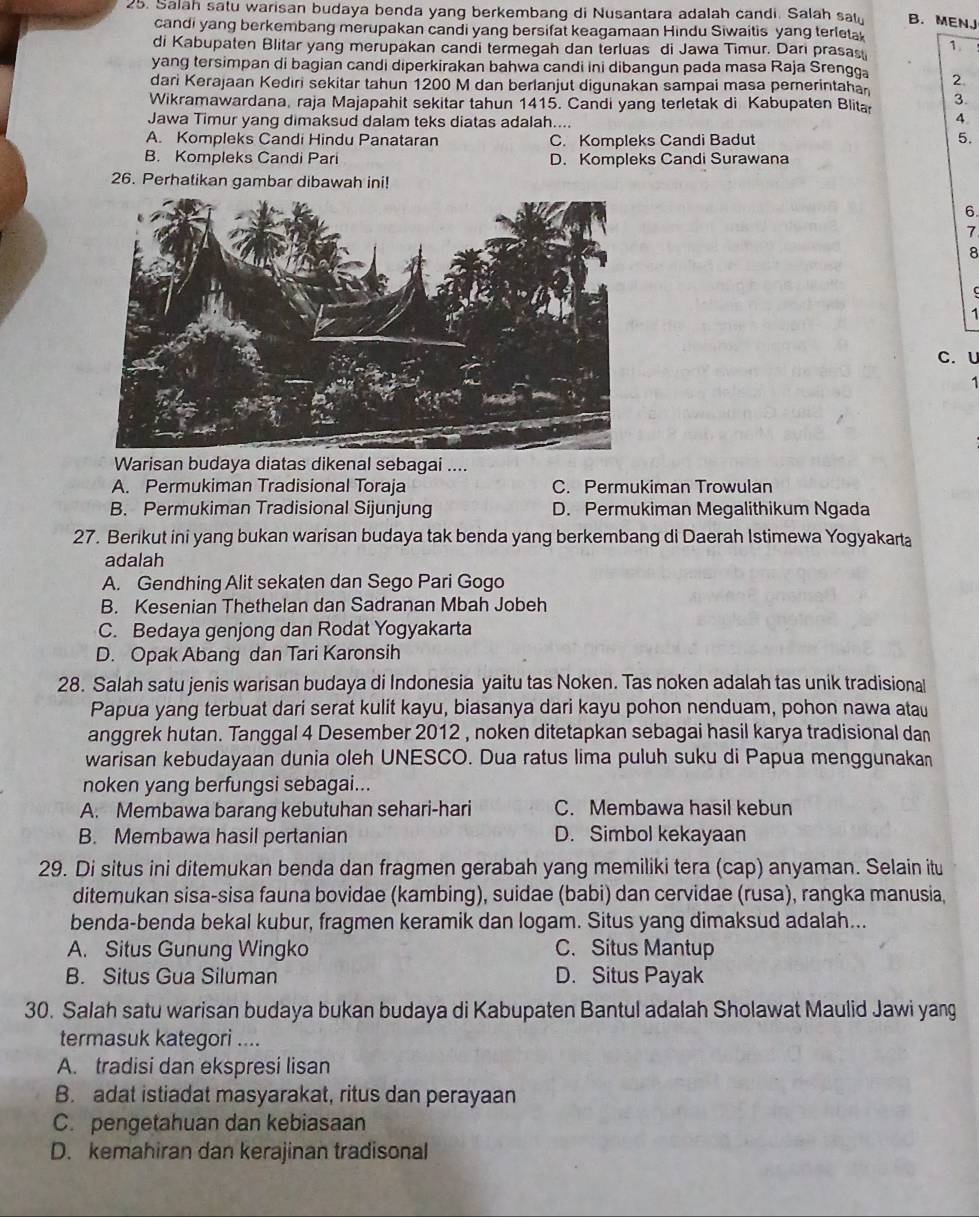 Salah satu warisan budaya benda yang berkembang di Nusantara adalah candi. Salah sat B. MENJ
candi yang berkembang merupakan candi yang bersifat keagamaan Hindu Siwaitis yang terleta
di Kabupaten Blitar yang merupakan candi termegah dan terluas di Jawa Timur. Dari prasas 1
yang tersimpan di bagian candi diperkirakan bahwa candi ini dibangun pada masa Raja Srengga
dari Kerajaan Kediri sekitar tahun 1200 M dan berlanjut digunakan sampai masa pemerintahan 2.
Wikramawardana, raja Majapahit sekitar tahun 1415. Candi yang terletak di Kabupaten Blita 3.
Jawa Timur yang dimaksud dalam teks diatas adalah....
4
A. Kompleks Candi Hindu Panataran C. Kompleks Candi Badut 5.
B. Kompleks Candi Pari D. Kompleks Candi Surawana
26. Perhatikan gambar dibawah ini!
6
7
8
1
C.U
1
Warisan budaya diatas dikenal sebagai ....
A. Permukiman Tradisional Toraja C. Permukiman Trowulan
B. Permukiman Tradisional Sijunjung D. Permukiman Megalithikum Ngada
27. Berikut ini yang bukan warisan budaya tak benda yang berkembang di Daerah Istimewa Yogyakarta
adalah
A. Gendhing Alit sekaten dan Sego Pari Gogo
B. Kesenian Thethelan dan Sadranan Mbah Jobeh
C. Bedaya genjong dan Rodat Yogyakarta
D. Opak Abang dan Tari Karonsih
28. Salah satu jenis warisan budaya di Indonesia yaitu tas Noken. Tas noken adalah tas unik tradisional
Papua yang terbuat dari serat kulit kayu, biasanya dari kayu pohon nenduam, pohon nawa atau
anggrek hutan. Tanggal 4 Desember 2012 , noken ditetapkan sebagai hasil karya tradisional dan
warisan kebudayaan dunia oleh UNESCO. Dua ratus lima puluh suku di Papua menggunakan
noken yang berfungsi sebagai...
A. Membawa barang kebutuhan sehari-hari C. Membawa hasil kebun
B. Membawa hasil pertanian D. Simbol kekayaan
29. Di situs ini ditemukan benda dan fragmen gerabah yang memiliki tera (cap) anyaman. Selain itu
ditemukan sisa-sisa fauna bovidae (kambing), suidae (babi) dan cervidae (rusa), rangka manusia,
benda-benda bekal kubur, fragmen keramik dan logam. Situs yang dimaksud adalah...
A. Situs Gunung Wingko C. Situs Mantup
B. Situs Gua Siluman D. Situs Payak
30. Salah satu warisan budaya bukan budaya di Kabupaten Bantul adalah Sholawat Maulid Jawi yang
termasuk kategori ....
A. tradisi dan ekspresi lisan
B. adat istiadat masyarakat, ritus dan perayaan
C. pengetahuan dan kebiasaan
D. kemahiran dan kerajinan tradisonal