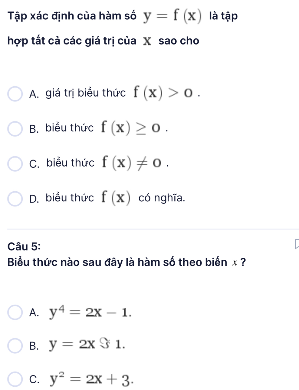 Tập xác định của hàm số y=f(x) là tập
hợp tất cả các giá trị của X sao cho
A. giá trị biểu thức f(x)>0.
B. biểu thức f(x)≥ 0.
C. biểu thức f(x)!= 0.
D. biểu thức f(x) có nghĩa.
Câu 5:
Biểu thức nào sau đây là hàm số theo biến x ?
A. y^4=2x-1.
B. y=2x$1.
C. y^2=2x+3.