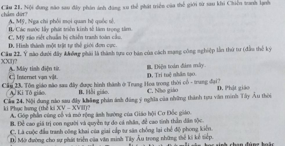 Nội dung nào sau đây phản ánh đúng xu thế phát triển của thế giới từ sau khi Chiến tranh lạnh
chẩm dứt?
A. Mỹ, Nga chi phối mọi quan hệ quốc tế.
B. Các nước lấy phát triển kinh tế làm trọng tâm.
C. Mỹ ráo riết chuẩn bị chiến tranh toàn cầu.
D. Hình thành một trật tự thế giới đơn cực.
Câu 22. Ý nào đưới đây không phải là thành tựu cơ bản của cách mạng công nghiệp lần thứ tư (đầu thế kỷ
XXI)?
A. Máy tính điện tử. B. Điện toán đám mây.
C) Internet vận vật. D. Trí tuệ nhân tạo.
Câu 23. Tôn giáo nào sau đây được hình thành ở Trung Hoa trong thời cổ - trung đại?
A. Ki Tô giáo. B. Hồi giáo. C. Nho giáo D. Phật giáo
Cầu 24. Nội dung nào sau đây không phản ánh đúng ý nghĩa của những thành tựu văn minh Tây Âu thời
kì Phục hưng (thể ki XV - XVII)?
A. Góp phần củng cố và mở rộng ảnh hưởng của Giáo hội Cơ Đốc giáo.
B. Đề cao giá trị con người và quyền tự do cá nhân, đề cao tinh thần dân tộc.
C. Là cuộc đấu tranh công khai của giai cấp tư sản chống lại chế độ phong kiến.
D. Mở đường cho sự phát triển của văn minh Tây Âu trong những thế ki kế tiếp.
học sinh chọn đúng hoặc