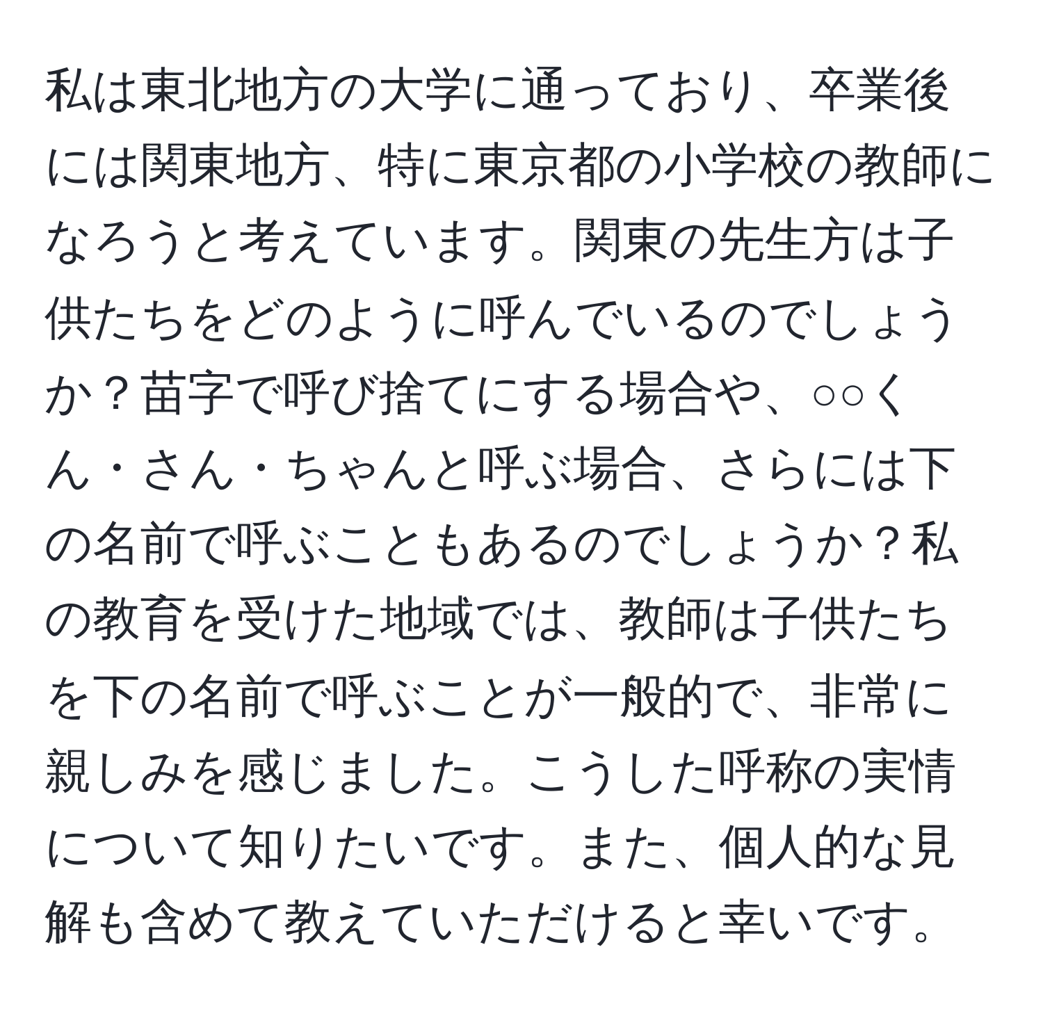 私は東北地方の大学に通っており、卒業後には関東地方、特に東京都の小学校の教師になろうと考えています。関東の先生方は子供たちをどのように呼んでいるのでしょうか？苗字で呼び捨てにする場合や、○○くん・さん・ちゃんと呼ぶ場合、さらには下の名前で呼ぶこともあるのでしょうか？私の教育を受けた地域では、教師は子供たちを下の名前で呼ぶことが一般的で、非常に親しみを感じました。こうした呼称の実情について知りたいです。また、個人的な見解も含めて教えていただけると幸いです。