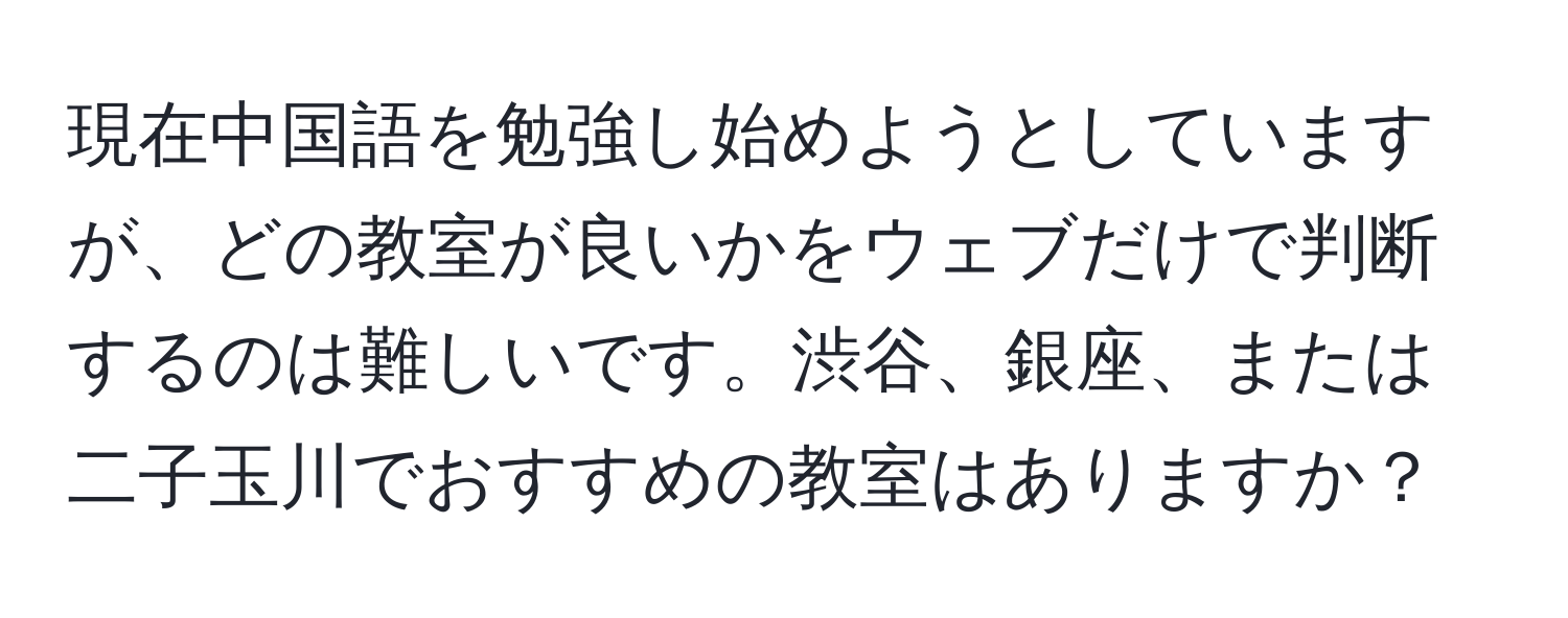 現在中国語を勉強し始めようとしていますが、どの教室が良いかをウェブだけで判断するのは難しいです。渋谷、銀座、または二子玉川でおすすめの教室はありますか？