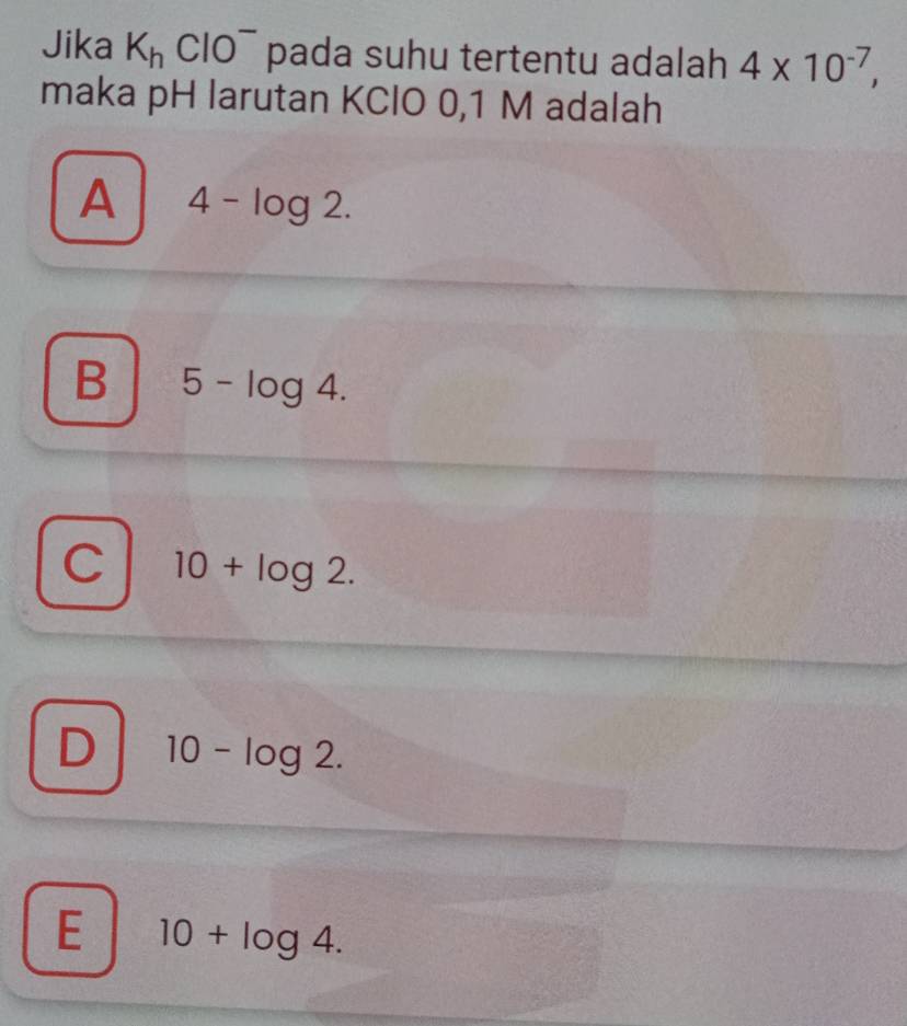 Jika K_hClO^- pada suhu tertentu adalah 4* 10^(-7), 
maka pH larutan KCIO 0, 1 M adalah
A 4-log 2.
B 5-log 4.
C 10+log 2.
D 10-log 2.
E 10+log 4.