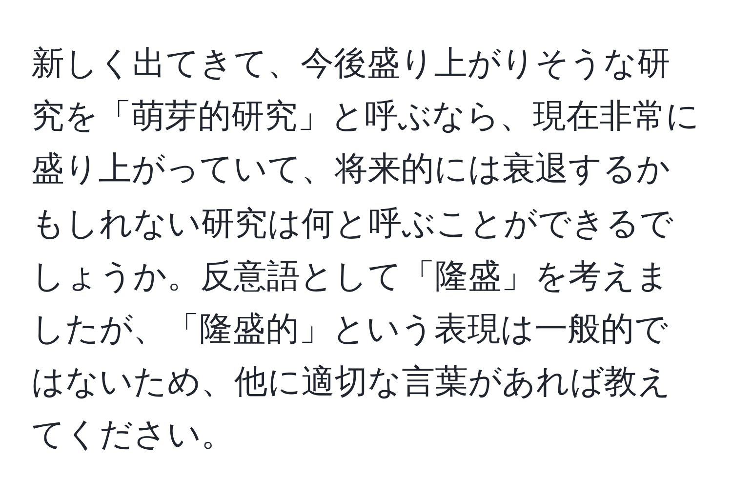 新しく出てきて、今後盛り上がりそうな研究を「萌芽的研究」と呼ぶなら、現在非常に盛り上がっていて、将来的には衰退するかもしれない研究は何と呼ぶことができるでしょうか。反意語として「隆盛」を考えましたが、「隆盛的」という表現は一般的ではないため、他に適切な言葉があれば教えてください。