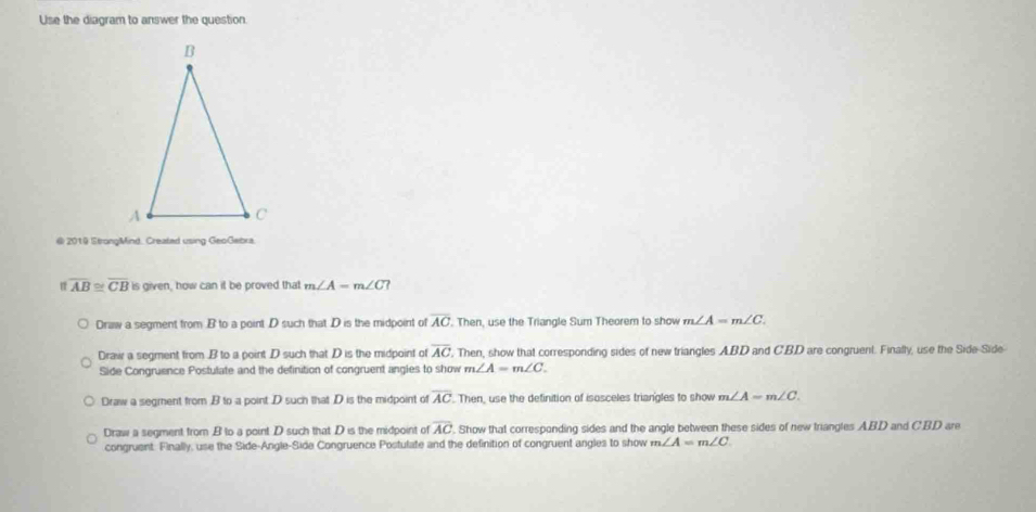 Use the diagram to answer the question.
@ 2019 StrongMind. Created using GeoGebra
1:1 overline AB≌ overline CB Is given, how can it be proved that m∠ A=m∠ C ?
Draw a segment from . B to a point D such that D is the midpoint of overline AC. Then, use the Triangle Sum Theorem to show m∠ A=m∠ C.
Draw a segment from . B to a point D such that D is the midpoint of overline AC '. Then, show that corresponding sides of new triangles ABD and C'BD are congruent. Finally, use the Side-Side
Side Congruence Postulate and the definition of congruent angles to show m∠ A=m∠ C.
Draw a segment from B to a point D such that D is the midpoint of overline AC. Then, use the definition of isosceles triangles to show m∠ A=m∠ C
Draw a segment from B to a point D such that D is the midpoint of overline AC. Show that corresponding sides and the angle between these sides of new triangles ABD and CBD are
congruent: Finally, use the Side-Angle-Side Congruence Postulate and the definition of congruent angles to show m∠ A=m∠ C