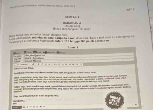 satl Inomus Pendiškan YaPSM Bahasa Malyu IPM 2024 
GET 3 
KERTAS 1 
BAHAGIAN A 
[30 markah] 
[Masa dicadangkan: 30 minit] 
Baca kedua-dua e-mel di bawah dengan teliti. 
tnda dikehendaki membalas satu daripada e-mel di bawah. Tulis e-mel anda itu selengkapnya 
Panjangnya e-mel anda hendaklah antara 150 hingga 200 patah perkataan 
E-mel 1
Lan Pumiah ka 
ifah _akas @gmail com 
Dargada iaan21@gmail.com 
Kepada Cut-cuti Malaysia 
Subah 
", 
han te . B z M w 
Salam hormat, Irfaan. 
Apa khabar? Maafkan saya kerana sudah lama tidak menguluskan e-emel kepada awak. 
Untuk pengetahuan awak, saya baru sahaja selesai mənduduki peperiksaan pertengahan tahun di sekolah saya. Selepas 
puas mengulang kaji polajaran dan membuat persediaan untuk menduduki poperks an tersebut, kini tibalah masa untux 
saya merehatkan minda. Ayah saya sudah bersetuju untuk membawa saya seisi keluarga pergi bercuti 
Setahu saya, awak dan keluarga awak juga solalu bercuti setiap kali cuti sekolah bermula. Berdasarkan pengalaman awak 
tersebut? bolehkah awak cadangkan destinasi percutian yang sesuai dan sebab-sebab saya dan keluarga saya patut memilin destinasi 
Saya menantikan balasan e-mel daripada awak. 
BUKAN 
Sahabatmu. 
UNTUK 
ffuh 
DIJUAL 
A