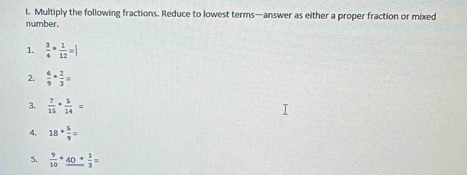 Multiply the following fractions. Reduce to lowest terms—answer as either a proper fraction or mixed 
number. 
1.  3/4 * 1/12 =|
2.  6/9 * 2/3 =
3.  7/15 * 5/14 =
4. 18*5 5/9 =
5.  9/10 *_ _ 40* 1/3 =