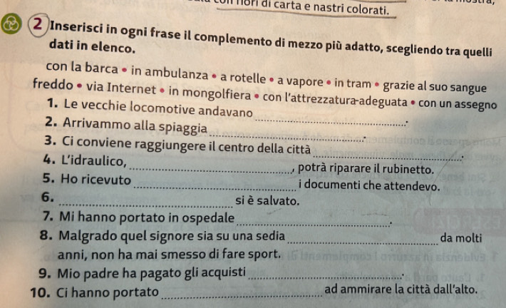 ori di carta e nastri colorati. 
B( 2 Inserisci in ogni frase il complemento di mezzo più adatto, scegliendo tra quelli 
dati in elenco. 
con la barca • in ambulanza • a rotelle • a vapore • in tram • grazie al suo sangue 
freddo • via Internet • in mongolfiera • con l’attrezzatura-adeguata • con un assegno 
1. Le vecchie locomotive andavano 
2. Arrivammo alla spiaggia_ _: 
_ 
3. Ci conviene raggiungere il centro della città 
. 
4. L'idraulico,_ , potrà riparare il rubinetto. 
5. Ho ricevuto _i documenti che attendevo. 
6. _si è salvato. 
7. Mi hanno portato in ospedale_ 
. 
8. Malgrado quel signore sia su una sedia _da molti 
anni, non ha mai smesso di fare sport. 
9. Mio padre ha pagato gli acquisti_ 
10. Ci hanno portato _ad ammirare la città dall’alto.