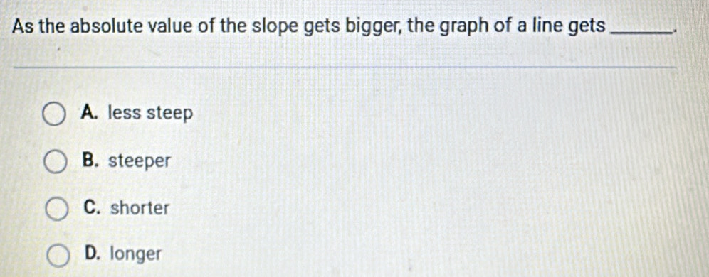 As the absolute value of the slope gets bigger, the graph of a line gets_
A. less steep
B. steeper
C. shorter
D. longer