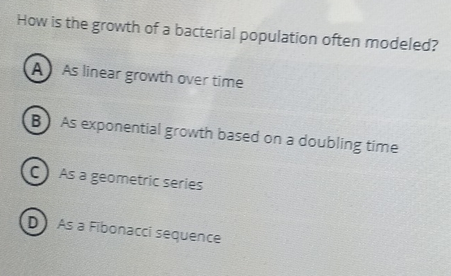 How is the growth of a bacterial population often modeled?
A As linear growth over time
B As exponential growth based on a doubling time
C) As a geometric series
D As a Fibonacci sequence