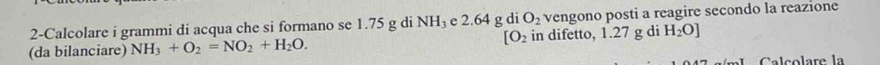 2-Calcolare i grammi di acqua che si formano se 1.75 g di NH₃ e 2.64 g di O_2 vengono posti a reagire secondo la reazione 
(da bilanciare) NH_3+O_2=NO_2+H_2O. [O_2 in difetto, 1.27 g di H_2O]