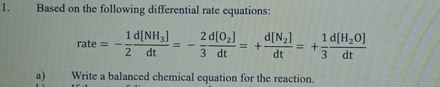 Based on the following differential rate equations:
rate=- 1/2 frac d[NH_3]dt=- 2/3 frac d[O_2]dt=+frac d[N_2]dt=+ 1/3 frac d[H_2O]dt
a)€£ Write a balanced chemical equation for the reaction.