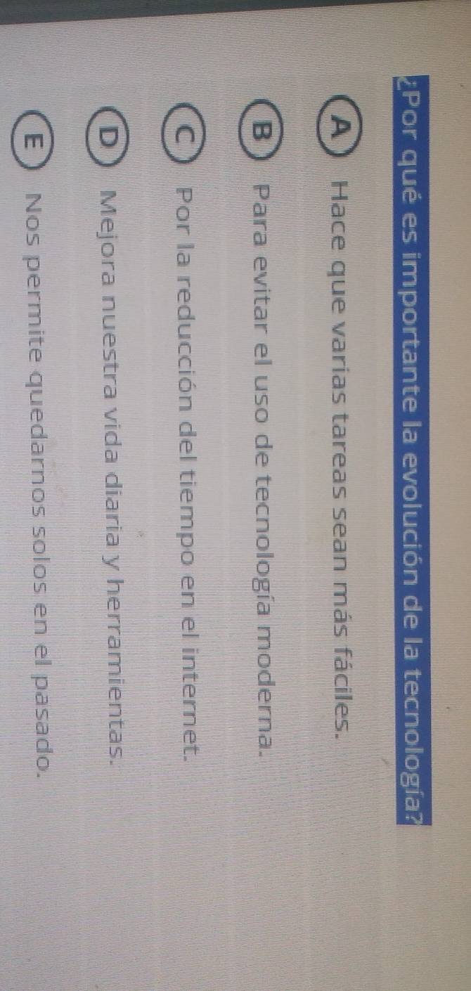 ¿Por qué es importante la evolución de la tecnología?
A ) Hace que varias tareas sean más fáciles.
B Para evitar el uso de tecnología moderna.
C Por la reducción del tiempo en el internet.
D ) Mejora nuestra vida diaria y herramientas.
E) Nos permite quedarnos solos en el pasado.