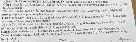 PHẢN III. TRÁC NGHIỆM TRẢ LỜI NGÂN: hs ghi đáp án vào các ô tương ứng 
Câu 1: Cho dãy các kim loại: Al, Cu, Sn, Mg, Ag. Sổ kim loại trong dãy phản ứng được với dung dịch
H_2S Oi loãng là 
Câu 2: Cho kim loại Fe lần lượt phản ứng với các dung dịch: FeCl_3, Cu(NO_3)_2, AgNO_3, MgCl_2. Sb
trường hợp xảy ra phản ứng hoá học là 
Câu 3: Đốt cháy hoàn toàn 13, 5 gam Al trong không khí đến khổi lượng không đổi. Chất rấn thu được 
sau cùng có khối lượng là bao nhiêu? 
Câu 4: Cho các tính chất sau: tính dẻo, tính dẫn điện, tính cứng, tính ảnh kim. Có bao nhiêu trong số 
những tính chất trên là tính chất vật lý chung của kim loại? 
Câu 5: Hoà tan hoàn toàn 11, 2 gam Fe trong dung dịch I_2SO_4 loàng. Khối lượng muối thu được là 
Câu 6: Cho dãy các kim loại: Al, Cu, K, Mg, Zn, Au. Số kim loại trong dãy phản ứng được với dung 
dịch H₂O là Câu 2 Câu 3