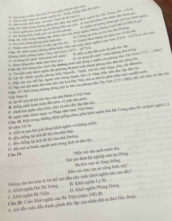 B. tiến quân ra Bắc tiêu diệt 29 vạn quân Thanh xâm lược
C. tiến ra Bắc đánh đô chính quycn Lê - Trịnh, thống nhật đắt nước.
D. tiền ra bắc phối hợp với chứa Trịnh lật đồ vua Lê là
Câu 13. Một trong những điểm độc đảo của cuộc khởi nghĩa Hai Bà Trưng (40-43)
D. nhiều nữ tướng tham gia chi huy khởi nghĩa.
A. khởi nghĩa khi chính quyền Đông Hán suy yếu. B. thu hút đông đảo nhân dân tham gia
Cầu 14. Một trong những đặc điểm của cuộc khởi nghĩa Phùng Hưng (cuối thế kiVIII) là gi
B. Chống lại ách cai trị của nhà Đường.
C. lực lượng thủy bình giữ vai trò tiên phong.
C. Nhằm mục đích bảo vệ độc lập dân tộc. 1418-1427) so với cuộc
A. Do triều đinh phong kiến lãnh đạo.
D. Giành được thắng lợi trọn vẹn và lâu dài
Câu 15. Một trong những điểm khắc biệt của cuộc khởi nghĩa Lam Sơn t
kháng chiến chống quân Tổng xâm lược (1075-1077) là
D. sử dụng kế sách “vườn không nhà trống”
A. sử dụng kể sách “tiên phát chế nhân”. B. diễn ra khi đất nước bị mắt độc lập.
Cầu 16. Nội dung nào dưới đây không phán ánh đứng ý nghĩa của phong trào Tây Sơn (1771 - 1789)?
C. được đông đảo nhân dân tham gia.
A. Từ một cuộc khởi nghĩa địa phương đã phát triển thành phong trào dân tộc rộng lớn,
B. Lật đồ chính quyền phong kiến Nguyễn - Trịnh, xoá bỏ tình trạng chia cất đấtnước.
C. Đập tan các thể lực ngoại xâm hùng mạnh, báo vệ vững chắc nền độc lập dân tộc.
D. Đập tan âm mưu thủ tiểu nền văn hoá Đại Việt, mở ra thời kì phát triển mới củadất nước.
Cầu 17. Một trong những đóng góp to lớn của phong trào Tây Sơn (1771-1802) đối với lịch sử dân tộc
Việt Nam là
A. lật đồ ách đô hộ tàn bạo của nhà Minh ở Việt Nam.
B. thống nhất hoàn toàn đất nước về mặt nhà nước.
C. đánh tan quân xâm lược, bảo vệ nền độc lập dân tộc.
D. ngăn chặn được nguy cơ Pháp xâm lược Việt Nam.
Câu 18. Một trong những điểm giống nhau giữa khởi nghĩa Hai Bà Trưng năm 40 và khởi nghĩa Lý
Bí năm 542 là
A. diễn ra qua hai giai đoạn khởi nghĩa và kháng chiến.
B. đều chống lại ách đô hộ của nhà Hán.
C. đều chống lại ách đô hộ của nhà Đường.
D. đều mở ra bước ngoặt mới trong lịch sử dân tộc.
Câu 19.
“Một xin rửa sạch nước thù
Hai xin đem lại nghiệp xưa họ Hùng
Ba kẻo oan ức lòng chồng
Bốn xin vên vẹn sở công lênh này''
Những cầu thơ trên là lời thể mở đầu cho cuộc khởi nghĩa nào sau đây?
A. Khởi nghĩa Hai Bà Trưng B. Khởi nghĩa Lý Bí
C. Khởi nghĩa Bà Triệu D. Khởi nghĩa Phùng Hưng
Câu 20: Cuộc khởi nghĩa của Bà Triệu (năm 248) đã
A. mở đầu cuộc đấu tranh giành độc lập của nhân dân ta thời Bắc thuộc