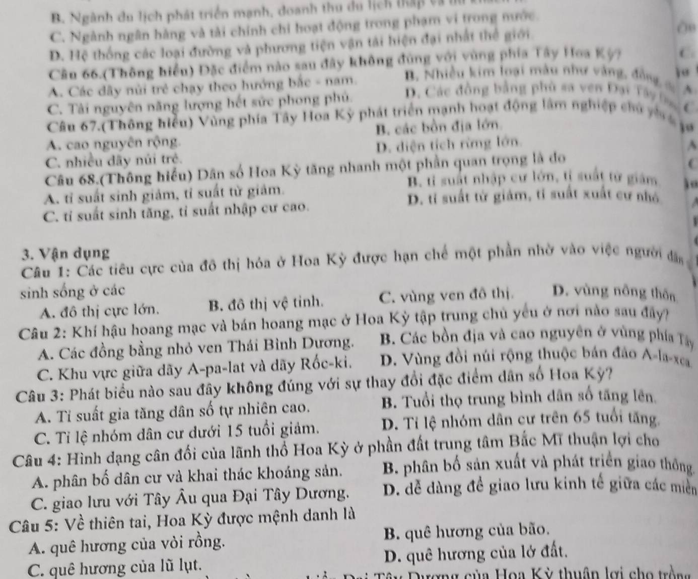 B. Ngành du lịch phát triển mạnh, doanh thu du lịch thập và t
08
C. Ngành ngân hằng và tài chính chỉ hoạt động trong phạm vi trong mước.
D. Hệ thống các loại đường và phương tiện vận tải hiện đại nhất thể giới.
Câu 66.(Thông hiểu) Đặc điểm nào sau đây không đùng với vùng phía Tây Hoa Kỳ?
C
A. Các dây núi trẻ chạy theo hướng bắc - nam. B. Nhiều kim loại màu như vàng, đồng c
C. Tài nguyên năng lượng hết sức phong phủ. D. Các đồng bằng phù sa ven Đại Tây Đạ A
Câu 67.(Thông hiểu) Vùng phía Tây Hoa Kỳ phát triển mạnh hoạt động lâm nghiệp chủ yh g C
A. cao nguyên rộng. B. các bồn địa lớn.
ju
C. nhiều dãy núi trẻ. D. diện tích rừng lớn.
A
Câu 68.(Thông hiểu) Dân số Hoa Kỳ tăng nhanh một phần quan trọng là do
(
B. tỉ suất nhập cư lớn, tỉ suất từ giám
A. tỉ suất sinh giảm, tỉ suất từ giảm.
D. tỉ suất từ giảm, tỉ suất xuất cư nhỏ
C. tỉ suất sinh tăng, tỉ suất nhập cư cao.
3. Vận dụng
Câu 1: Các tiêu cực của đô thị hóa ở Hoa Kỳ được hạn chế một phần nhờ vào việc người đân
sinh sống ở các D. vùng nông thôn
A. đô thị cực lớn. B. đô thị vệ tỉnh. C. vùng ven đô thị.
Câu 2: Khí hậu hoang mạc và bán hoang mạc ở Hoa Kỳ tập trung chủ yêu ở nơi nào sau đây?
A. Các đồng bằng nhỏ ven Thái Bình Dương. B. Các bồn địa và cao nguyên ở vùng phía Tây
C. Khu vực giữa dãy A-pa-lat và dãy Rốc-ki. D. Vùng đồi núi rộng thuộc bán đảo A-la-xca.
Câu 3: Phát biểu nào sau đây không đúng với sự thay đổi đặc điểm dân số Hoa Kỳ?
A. Tỉ suất gia tăng dân số tự nhiên cao. B. Tuổi thọ trung bình dân số tăng lên.
C. Tỉ lệ nhóm dân cư dưới 15 tuổi giảm. D. Tỉ lệ nhóm dân cư trên 65 tuổi tăng
Câu 4: Hình dạng cân đối của lãnh thổ Hoa Kỳ ở phần đất trung tâm Bắc Mĩ thuận lợi cho
A. phân bố dân cư và khai thác khoáng sản.  B. phân bố sản xuất và phát triển giao thông.
C. giao lưu với Tây Âu qua Đại Tây Dương. D. đễ dàng đề giao lưu kinh tế giữa các miền
Câu 5: Về thiên tai, Hoa Kỳ được mệnh danh là
A. quê hương của vỏi rồng. B. quê hương của bão.
C. quê hương của lũ lụt. D. quê hương của lớ đất.
Câu Dượng của Hoa Kỳ thuân lợi cho trồng