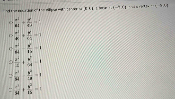 Find the equation of the ellipse with center at (0,0) , a focus at (-7,0) , and a vertex at (-8,0).
 x^2/64 + y^2/49 =1
 x^2/49 + y^2/64 =1
 x^2/64 - y^2/15 =1
 x^2/15 + y^2/64 =1
 x^2/64 - y^2/49 =1
 x^2/64 + y^2/15 =1