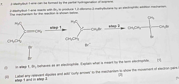 2-Methylbut-1-ene can be formed by the partial hydrogenation of isoprene.
2-Methylbut-1-ene reacts with Br_2 to produce 1,2-dibromo-2-methylbutane by an electrophilic addition mechanism.
The mechanism for the reaction is shown below.
(i) In step 1, Br_2 behaves as an electrophile. Explain what is meant by the term 
(ii) Label any relevant dipoles and add ‘curly arrows' to the mechanism to show the movement of electron pairs
[3]
step 1 and in step 2.
[T