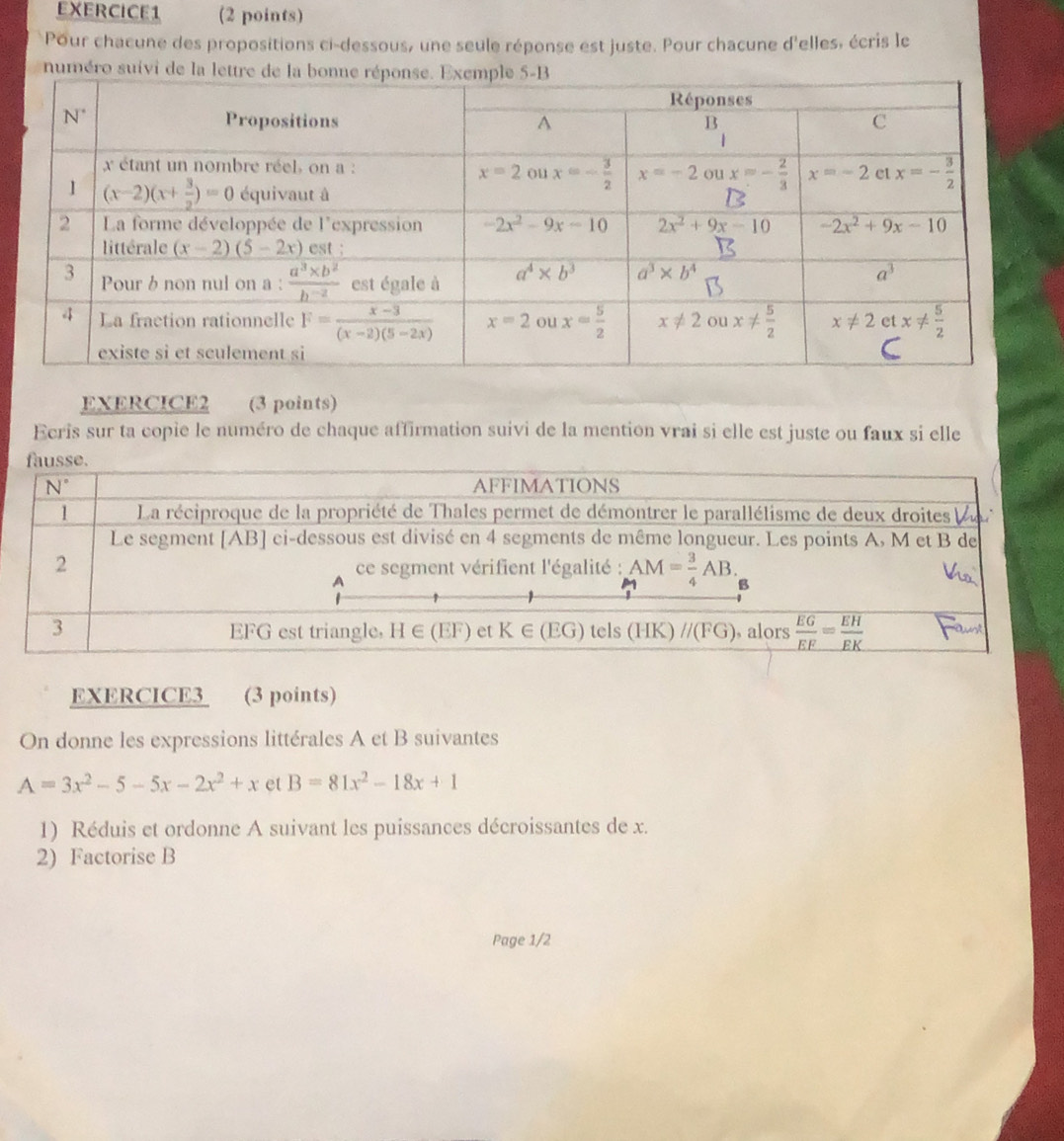 Pour chacune des propositions ci-dessous, une seule réponse est juste. Pour chacune d'elles, écris le
numéro suivi de la l
EXERCICE2 (3 points)
Ecris sur ta copie le numéro de chaque affirmation suivi de la mention vrai si elle est juste ou faux si elle
EXERCICE3 (3 points)
On donne les expressions littérales A et B suivantes
A=3x^2-5-5x-2x^2+x et B=81x^2-18x+1
1) Réduis et ordonne A suivant les puissances décroissantes de x.
2) Factorise B
Page 1/2