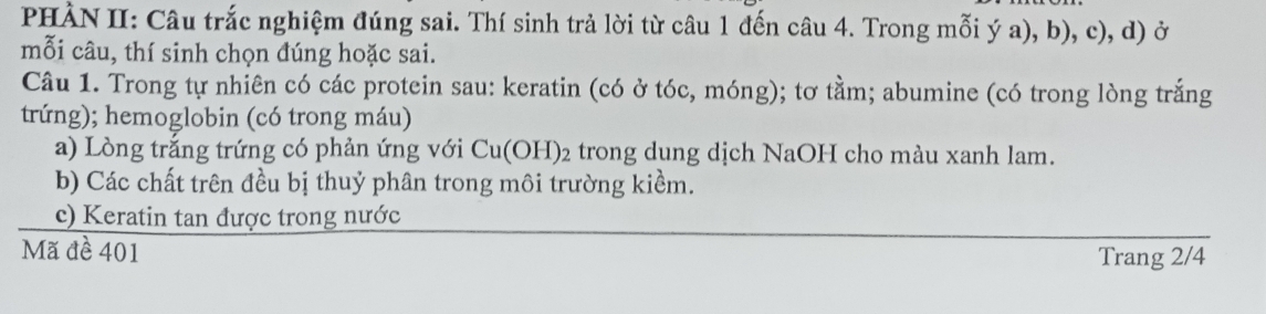 PHÀN II: Câu trắc nghiệm đúng sai. Thí sinh trả lời từ câu 1 đến câu 4. Trong mỗi ý a), b), c), d) ở 
mỗi câu, thí sinh chọn đúng hoặc sai. 
Câu 1. Trong tự nhiên có các protein sau: keratin (có ở tóc, móng); tơ tằm; abumine (có trong lòng trắng 
trứng); hemoglobin (có trong máu) 
a) Lòng trắng trứng có phản ứng với Cu(OH)_2 trong dung dịch NaOH cho màu xanh lam. 
b) Các chất trên đều bị thuỷ phân trong môi trường kiềm. 
c) Keratin tan được trong nước 
Mã đề 401
Trang 2/4