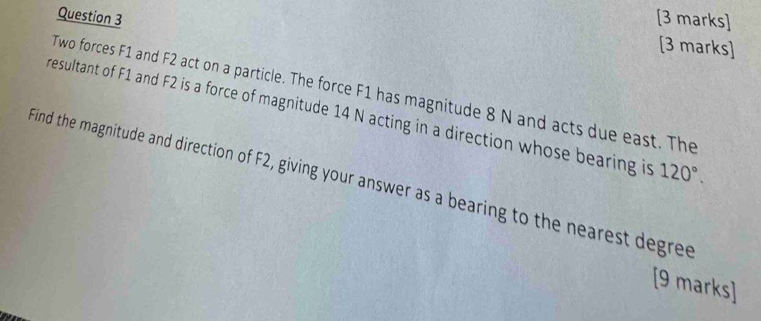 Two forces F1 and F2 act on a particle. The force F1 has magnitude 8 N and acts due east. The 
resultant of F1 and F2 is a force of magnitude 14 N acting in a direction whose bearing is 120°. 
Find the magnitude and direction of F2, giving your answer as a bearing to the nearest degree
[9 marks]