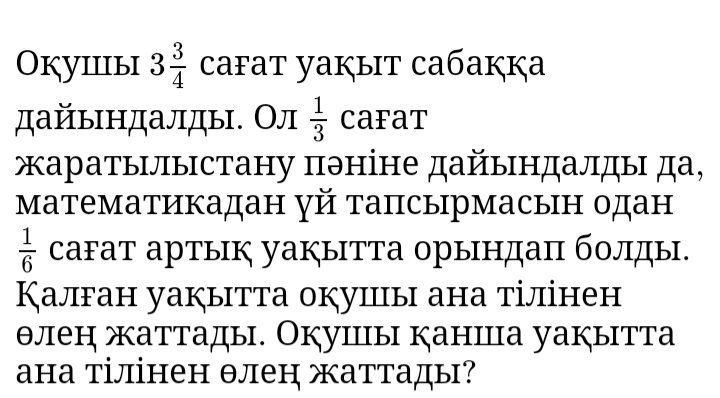 Окуiiiыi 3 3/4  cafat yaķыit caбaккa 
дайьндалды. Ол  1/3  CaFat 
жаратылыстану πэніне дайындалды да, 
математикадан γй тапсырмасын одан
 1/6  саFат артык уаぐытТа орындаπ болды. 
Калган уакытта окуицы ана тілінен 
θлен жаттады. Окушы каншца уакытта 
ана тілінен θлен жаттады?