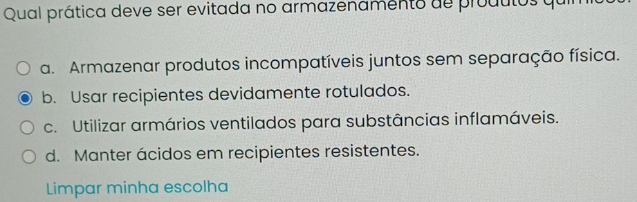 Qual prática deve ser evitada no armazenamento de produtos quin
a. Armazenar produtos incompatíveis juntos sem separação física.
b. Usar recipientes devidamente rotulados.
c. Utilizar armários ventilados para substâncias inflamáveis.
d. Manter ácidos em recipientes resistentes.
Limpar minha escolha