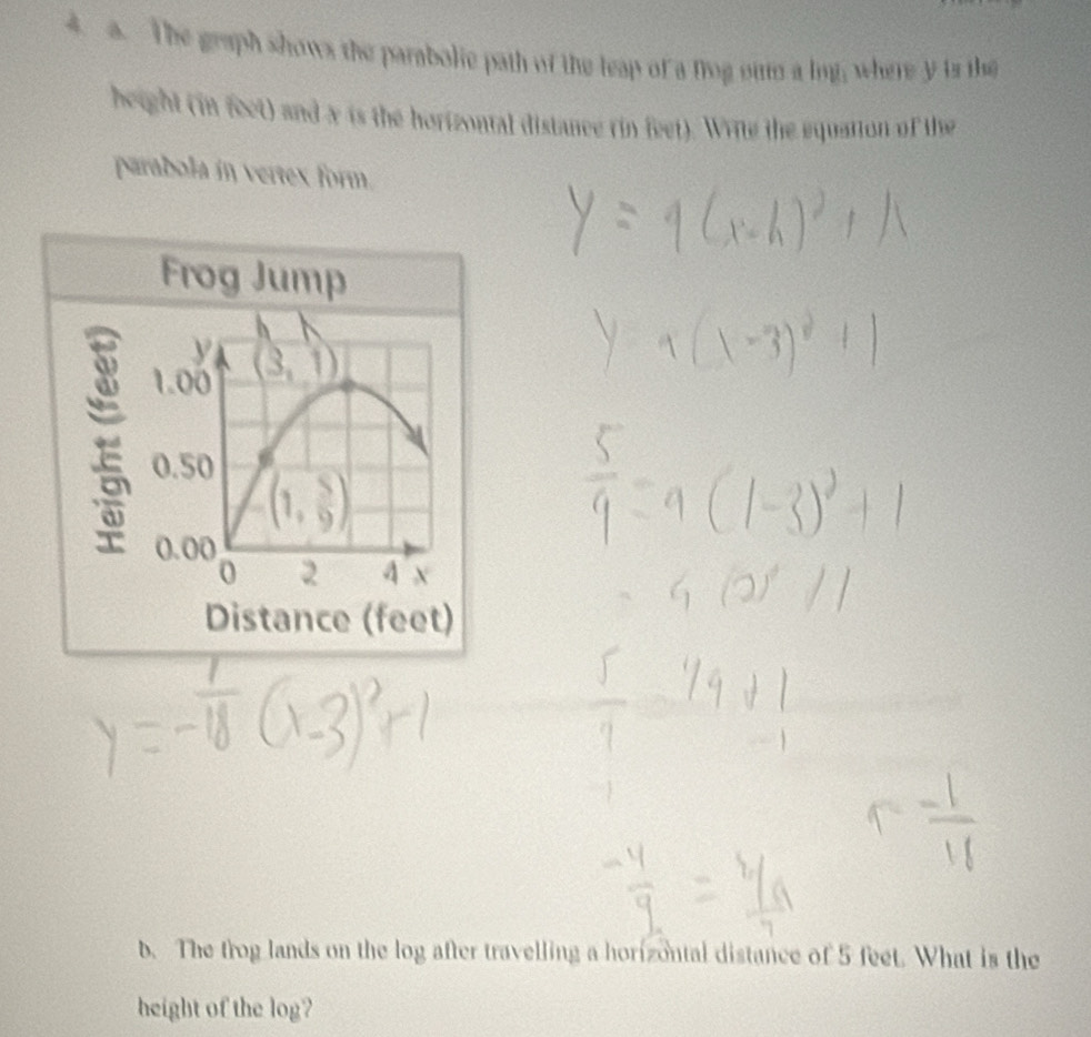 The graph shows the parabolie path of the leap of a frog oum a log; where y is the
height (in feet) and x is the horizontal distance rin feet). Wite the equation of the
parabola in vertex form.
b. The trog lands on the log after travelling a horizontal distance of 5 feet. What is the
height of the log?