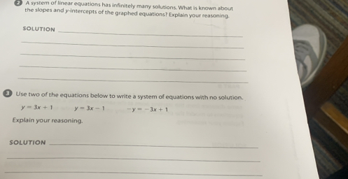 A system of linear equations has infinitely many solutions. What is known about
the slopes and y-intercepts of the graphed equations? Explain your reasoning.
_
solUtion
_
_
_
_
E Use two of the equations below to write a system of equations with no solution.
y=3x+1 y=3x-1 -y=-3x+1
Explain your reasoning.
SOLUTION_
_
_