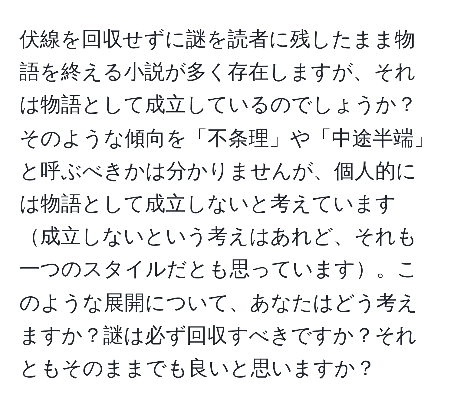 伏線を回収せずに謎を読者に残したまま物語を終える小説が多く存在しますが、それは物語として成立しているのでしょうか？そのような傾向を「不条理」や「中途半端」と呼ぶべきかは分かりませんが、個人的には物語として成立しないと考えています成立しないという考えはあれど、それも一つのスタイルだとも思っています。このような展開について、あなたはどう考えますか？謎は必ず回収すべきですか？それともそのままでも良いと思いますか？