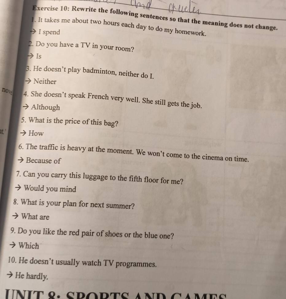 Rewrite the following sentences so that the meaning does not change.
1. It takes me about two hours each day to do my homework.
I spend
2. Do you have a TV in your room?
Is
3. He doesn’t play badminton, neither do I.
→ Neither
now 4. She doesn’t speak French very well. She still gets the job.
Although
5. What is the price of this bag?
' How
6. The traffic is heavy at the moment. We won’t come to the cinema on time.
Because of
7. Can you carry this luggage to the fifth floor for me?
Would you mind
8. What is your plan for next summer?
What are
9. Do you like the red pair of shoes or the blue one?
Which
10. He doesn’t usually watch TV programmes.
He hardly.
UNIT 8. SpoPTS AND CAme