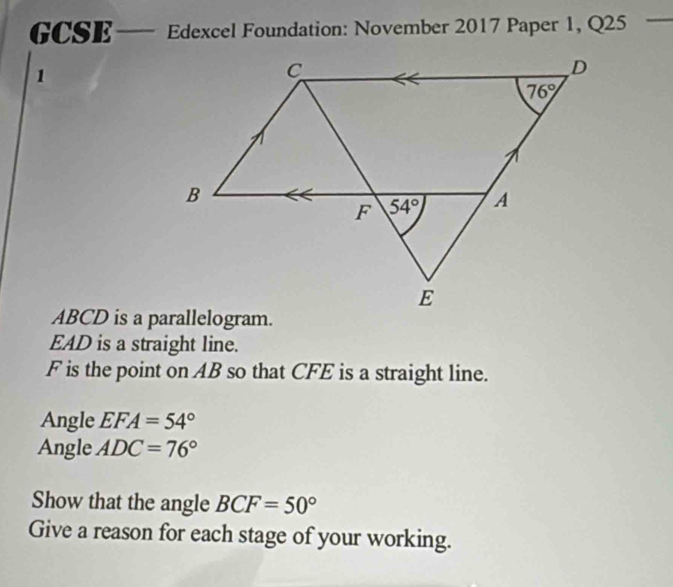 GCSE— Edexcel Foundation: November 2017 Paper 1, Q25
1
EAD is a straight line.
F is the point on AB so that CFE is a straight line.
Angle EFA=54°
Angle ADC=76°
Show that the angle BCF=50°
Give a reason for each stage of your working.