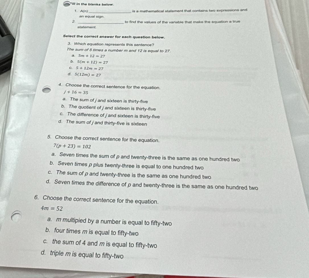 ill in the blanks below.
1. A(n) _ is a mathematical statement that contains two expressions and
an equal sign.
2. _to find the values of the variable that make the equation a true
statement.
Select the correct answer for each question below.
3. Which equation represents this sentence?
The sum of 5 times a number m and 12 is equal to 27.
a. 5m+12=27
b. 5(m+12)=27
C. 5+12m=27
d. 5(12m)=27
4. Choose the correct sentence for the equation.
j+16=35
a. The sum of j and sixteen is thirty-five
b. The quotient of j and sixteen is thirty-five
c. The difference of / and sixteen is thirty-five
d. The sum of j and thirty-five is sixteen
5. Choose the correct sentence for the equation.
7(p+23)=102
a. Seven times the sum of p and twenty-three is the same as one hundred two
b. Seven times p plus twenty-three is equal to one hundred two
c. The sum of p and twenty-three is the same as one hundred two
d. Seven times the difference of p and twenty-three is the same as one hundred two
6. Choose the correct sentence for the equation.
4m=52
a. m multipied by a number is equal to fifty-two
b. four times m is equal to fifty-two
c. the sum of 4 and m is equal to fifty-two
d. triple m is equal to fifty-two