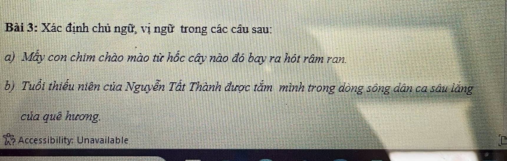 Xác định chủ ngữ, vị ngữ trong các cầu sau: 
a) Mẫy con chim chào mào từ hốc cây nào đó bay ra hót râm ran. 
b) Tuổi thiếu niên của Nguyễn Tất Thành được tắm mình trong dòng sông dân ca sâu lắng 
của quê hương. 
Accessibility: Unavailable