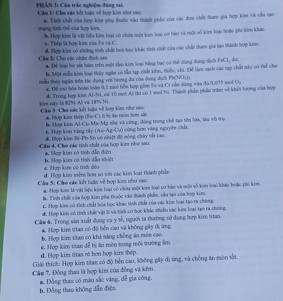 PHẢN 3: Câu trắc nghiệm đúng sai.
Câu 1: Cho các kết luận về hợp kim như sau:
a. Tính chất của hợp kim phụ thuộc vào thành phần của các đơn chất tham gia hợp kim và cấu tạo
mạng tinh thể của hợp kim.
b. Hợp kim là vật liệu kim loại có chứa một kim loại cơ bản và một số kim loại hoặc phi kim khác.
c. Thép là hợp kim của Fe và C.
d. Hợp kim có những tính chất hoá học khác tính chất của các chất tham gia tạo thành hợp kim.
Câu 2: Cho các nhận định sau
a. Để loại bỏ sắt bám trên một tấm kim loại bằng bạc có thể dùng dung dịch FeCl_3 dư.
b. Một mẫu kim loại thủy ngân có lẫn tạp chất kẽm, thiếc, chì. Để làm sạch các tạp chất này có thể cho
mẫu thủy ngân trên tác dụng với lượng dư của dung dịch Pb(NO_3)_2.
c. Đề oxi hóa hoàn toàn 0,1 mol hỗn hợp gồm Fe và Cr cần dùng vừa đủ ( 0.075r nol O_2.
d. Trong hợp kim Al-Ni, cứ 10 mol Al thì có 1 mol Ni. Thành phần phần trăm về khối lượng của hợp
kim này là 82% Al và 18% Ni.
Câu 3: Cho các kết luận về hợp kim như sau:
a. Hợp kim thép (Fe-C) ít bị ăn mòn hơn sắt.
b. Hợp kim Al-Cu-Mn-Mg nhẹ và cứng, dùng trong chế tạo tên lửa, tàu vũ trụ.
c. Hợp kim vàng tây (Au-Ag-Cu) cứng hơn vàng nguyên chất.
d. Hợp kim Bi-Pb-Sn có nhiệt độ nóng chảy rất cao.
Câu 4. Cho các tính chất của hợp kim như sau:
a. Hợp kim có tính dẫn điện
b. Hợp kim có tính dẫn nhiệt
c. Hợp kim có tính dẻo
d. Hợp kim mềm hơn so với các kim loại thành phần
Câu 5: Cho các kết luận về hợp kim như sau:
a. Hợp kim là vật liệu kim loại có chứa một kim loại cơ bản và một số kim loại khác hoặc phi kim.
b. Tính chất của hợp kim phụ thuộc vào thành phần, cấu tạo của hợp kim.
c. Hợp kim có tính chất hóa học khác tính chất của các kim loại tạo ra chúng.
d. Hợp kim có tính chất vật lí và tính cơ học khác nhiều các kim loại tạo ra chúng.
Câu 6. Trong sản xuất dụng cụ y tế, người ta thường sử dụng hợp kim titan.
a. Hợp kim titan có độ bền cao và không gây dị ứng.
b. Hợp kim titan có khả năng chống ăn mòn cao.
c. Hợp kim titan dễ bị ăn mòn trong môi trường ẩm.
d. Hợp kim titan rẻ hơn hợp kim thép.
Giải thích: Hợp kim titan có độ bền cao, không gây dị ứng, và chống ăn mòn tốt.
Câu 7. Đồng thau là hợp kim của đồng và kẽm.
a. Đồng thau có màu sắc vàng, dễ gia công.
b. Đồng thau không dẫn điện.