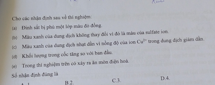 Cho các nhận định sau về thí nghiệm:
(a) Đinh sắt bị phủ một lớp màu đỏ đồng.
(b) Màu xanh của dung dịch không thay đổi vì đó là màu của sulfate ion.
(c) Màu xanh của dung dịch nhạt dần vì nồng độ của ion Cu^(2+) trong dung dịch giảm dần.
(d) Khối lượng trong cốc tăng so với ban đầu.
(e) Trong thí nghiệm trên có xảy ra ăn mòn điện hoá.
Số nhận định đúng là
B. 2. C. 3.
D. 4.