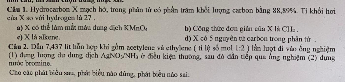 si chợn đang noge 32.
Câu 1. Hydrocarbon X mạch hở, trong phân tử có phần trăm khối lượng carbon bằng 88,89%. Tỉ khối hơi
của X so với hydrogen là 27.
a) X có thể làm mất màu dung dịch KMnO_4 b) Công thức đơn giản của X là CH_2.
c) X là alkene. d) X có 5 nguyên tử carbon trong phân tử .
Câu 2. Dẫn 7,437 lít hỗn hợp khí gồm acetylene và ethylene ( tỉ lệ số mol 1:2) lần lượt đi vào ống nghiệm
(1) đựng lượng dư dung dịch AgNO_3/NH_3 ở điều kiện thường, sau đó dẫn tiếp qua ổng nghiệm (2) đựng
nước bromine.
Cho các phát biểu sau, phát biểu nào đúng, phát biểu nào sai: