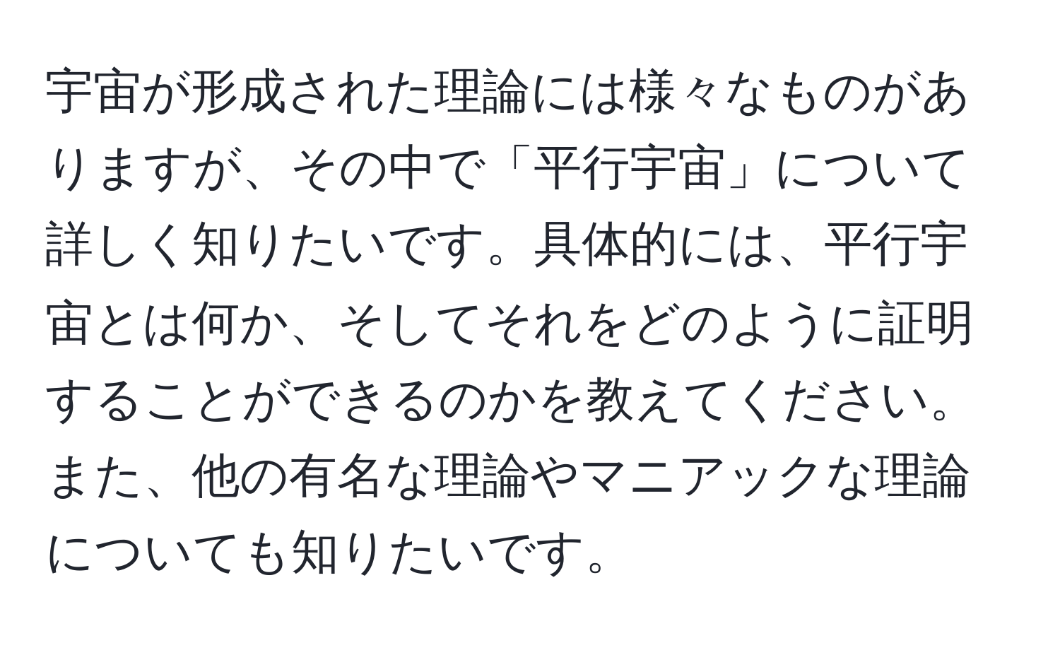 宇宙が形成された理論には様々なものがありますが、その中で「平行宇宙」について詳しく知りたいです。具体的には、平行宇宙とは何か、そしてそれをどのように証明することができるのかを教えてください。また、他の有名な理論やマニアックな理論についても知りたいです。