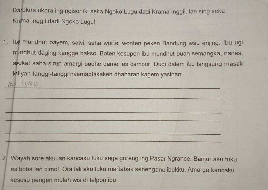 Dałkna ukara ing ngisor iki seka Ngoko Lugu dadi Krama Inggil, lan sing seka 
Krama Inggil dadi Ngoko Lugu! 
1. Ib mundhut bayem, sawi, saha wortel wonten peken Bandung wau enjing. Ibu ugi 
mundhut daging kangge bakso. Boten kesupen ibu mundhut buah semangka, nanas, 
æokat saha sirup amargi badhe damel es campur. Dugi dalem ibu langsung masak 
kaliyan tanggi-tanggi nyamaptakaken dhaharan kagem yasinan. 
_ 
_ 
_ 
_ 
_ 
_ 
2. Wayah sore aku Ian kancaku tuku sega goreng ing Pasar Ngrance. Banjur aku tuku 
es boba Ian cimol. Ora lali aku tuku martabak senengane ibukku. Amarga kancaku 
kesusu pengen muleh wis di telpon ibu